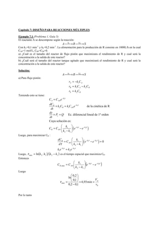 Capítulo 7: DISEÑO PARA REACCIONES MÚLTIPLES 
Ejemplo 7.1 (Problema 1, Guía 5) 
El reactante A se descompone según la reacción: 
A⎯⎯k1→R⎯⎯k2→S 
Con k1=0,1 min-1 y k2=0,2 min-1. La alimentación para la producción de R consiste en 1000L/h en la cual 
CA0=1 mol/L, CR0=CS0=0. 
a) ¿Cuál es el tamaño del reactor de flujo pistón que maximizara el rendimiento de R y cual será la 
concentración a la salida de este reactor? 
b) ¿Cuál será el tamaño del reactor tanque agitado que maximizará el rendimiento de R y cual será la 
concentración a la salida de este reactor? 
Solución: 
A⎯⎯k1→R⎯⎯k2→S 
a) Para flujo pistón: 
r = − 
k C 
A A 
r = k C − 
k C 
R 1 A 2 
R 
r k C 
S 2 
R 
1 
= 
Teniendo esto se tiene: 
τ 
C C e 
dC k C kC e 
dt 
dy P Q 
dt 
A AO 
R k 
R AO 
C C k e e 
( ) 
k 
1 
1 
1 2 
2 1 
1 
2 1 
de la cinética de R 
Ec. diferencial lineal de 1º orden 
y 
Cuya solución es: 
k k 
R AO 
k k 
τ 
τ τ 
− 
− 
− − 
= 
+ = 
+ = 
⎛ ⎞ 
= ⎜ ⎟ − ⎝ − ⎠ 
Luego, para maximizar CR : 
⎛ ⎞ 
dC C k e e 
d k k 
k e k e 
( 1 2 ) 
R k k 0 
= − = AO 
⎜ − ⎟ ⎝ ⎠ 
= 
k k 
1 2 
1 
2 1 
1 2 
τ τ 
τ τ 
τ 
− − 
− − 
Luego, ( )( )max 2 1 2 1 τ = ln k k k − k es el tiempo espacial que maximiza CR. 
Entonces 
⎛ 
C C k − − − ⎟ ⎟⎠ 
( 1τ 2τ ) 
1 
2 1 
,max 
k k 
R AO e e 
k k 
⎞ 
⎜ ⎜⎝ 
− 
= 
Luego 
V= = p 
0 
ln 0,2 
0,1 
⎞ 
⎛ 
max 6,93min 
0,2 0,1 
v 
− 
⎟⎠ 
⎜⎝ 
τ = 
Por lo tanto 
 
