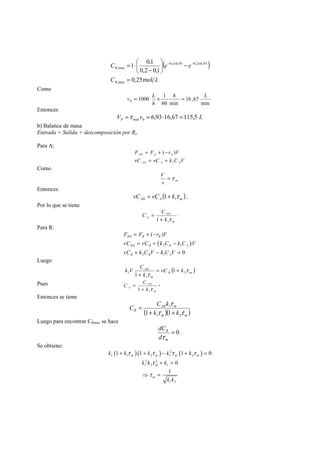 ( ) 
1 0,1 
⎞ 
⎛ 
= ⋅ − × − × 
C e e 
R 
0,2 0,1 
C L 
R 
0,25mol 
,max 
0,1 6,93 0,2 6,93 
,max 
= 
− ⎟⎠ 
⎜⎝ 
− 
Como 
v = L × = 
h L 
min 
16 ,67 
1000 1 0 
60 min 
h 
Entonces 
V v L P 6,93 16,67 115,5 max 0 =τ = ⋅ = 
b) Balance de masa 
Entrada = Salida + descomposición por Rx 
Para A: 
F = F + − 
r V 
0 ( ) 
A A A 
vC = vC + 
k C V 
A 0 A 1 
A 
Como 
V =τ 
v m 
Entonces 
( )A A m vC vC kτ 0 1 = 1+ , 
Por lo que se tiene 
= . 
m 
A 
C C 
A k 
0 
τ 1 
1 + 
Para R: 
F = F + ( − 
r ) 
V 
0 
vC = vC + ( k C − 
k C ) 
V 
0 2 1 
vC + k C V − k C V 
= 
2 1 
0 
R R R 
R R R A 
R R A 
Luego 
k V C τ 
( )R m 
A vC k 
k 
1 1 
1 
τ 2 
1 
m 
0 
= + 
+ 
Pues 
= , 
m 
A 
C C 
A k 
0 
τ 1 
1 + 
Entonces se tiene 
C C k 
τ 
A 0 1 
m 
( )( )m m 
R 1+ k 1+ 
k 
τ τ 
1 2 
= 
Luego para encontrar CRmax se hace 
= 0 
dC 
τ 
R 
d 
m 
. 
Se obtiene: 
( )( ) 2 ( ) 
k k k k k 
+ + − + = 
τ τ τ τ 
1 1 1 0 
m m m m 
1 1 2 1 2 
2 2 
1 2 1 
0 
1 
1 2 
k k k 
m 
m 
k k 
τ 
τ 
+ = 
⇒ = 
 