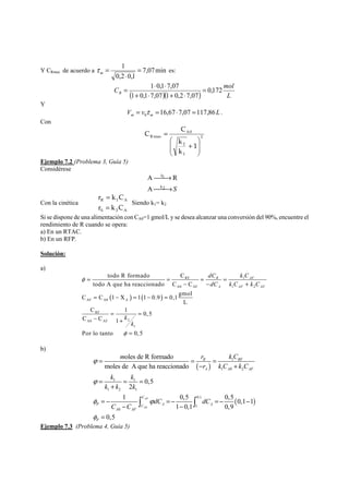 1 = 
⋅ 
= m τ es: 
Y CRmax de acuerdo a 7,07min 
0,2 0,1 
C = 1 ⋅ 0,1 ⋅ 
7,07 = 
0,172 
mol R ( 1 + 0,1 ⋅ 7,07 )( 1 + 0,2 ⋅ 
7,07 
) L 
Y 
V v L m m 16,67 7,07 117,86 0 = τ = ⋅ = . 
Con 
2 
C C 
2 
1 
A0 
Rmax 
1 
k 
k 
⎞ 
⎟ ⎟ 
⎠ 
⎛ 
⎜ ⎜ 
⎝ 
+ 
= 
Ejemplo 7.2 (Problema 3, Guía 5) 
Considérese 
A R 
S 
⎯⎯→ 
k 
1 
⎯⎯→ 
k2 
A 
Con la cinética 
r = 
k C 
= 
R 1 A 
r k C 
S 2 A 
Siendo k1= k2 
Si se dispone de una alimentación con CA0=1 gmol/L y se desea alcanzar una conversión del 90%, encuentre el 
rendimiento de R cuando se opera: 
a) En un RTAC. 
b) En un RFP. 
Solución: 
a) 
todo R formado C 
= = = = 
todo A que ha reaccionado C C 
L C C ( 1 X ) 1 ( 1 0.9 ) 
0,gmol C 1 0,5 
C C 1 
Por lo tanto 10,5 
dC k C 
dC k C k C 
RF 1 
A0 AF 1 2 
AF A0 A 
RF 
A0 AF 2 
1 
R AF 
A AF AF 
k 
k 
φ 
φ 
− − + 
= − = − = 
= = 
− + 
= 
b) 
= = = 
( ) 
− + 
( ) 
= − =− =− − 
0 
1 
1 0 2 
= 1 = 1 
= 
+ 
1 2 1 
0.1 
1 
0 
oles de R formado 
moles de A que ha reaccionado 
0,5 
2 
1 0,5 0,5 0,1 1 
1 0,1 0,9 
0,5 
AF 
A 
R RF 
A A AF 
C 
P C A A 
A AF 
P 
m r k C 
r kC kC 
k k 
k k k 
dC dC 
C C 
ϕ 
ϕ 
φ ϕ 
− − 
φ 
= 
∫ ∫ 
Ejemplo 7.3 (Problema 4, Guía 5) 
 