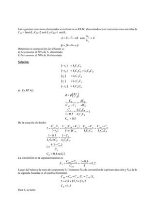 Las siguientes reacciones elementales se realizan en un RTAC alimentándose con concentraciones iniciales de 
CA0 = 1mol/L, CB0=2 mol/L y CD0=1 mol/L. 
k 
A B R 
con k 
+ ⎯⎯→ = 
1 1 4 
k 
B + D ⎯⎯→ 
2 
S 
2 
k 
Determine la composición del efluente si: 
a) Se consume el 50% de A alimentado. 
b) Se consume el 50% de B alimentado. 
Solución: 
( ) 
( ) 
( ) 
( ) 
( ) 
− r = 
kCC 
A 1 
A B 
− r = kCC + 
kCC 
r kCC 
r kCC 
r kCC 
B 1 A B 2 
B D 
R 1 
A B 
S 2 
B D 
D 2 
B D 
= 
= 
− = 
a) En RTAC: 
( ) 
A 0 
A A 
R A B 
R R 
1 
1 
R 
1 
1 0,5 
C 0,5 
A B 
R 
A 
C dC 
C C dC 
C kCC 
k C C 
φ =ϕ 
= 
− − 
= = 
− 
= 
De la ecuación de diseño: 
τ = = − = − = − 
A 0 1 A 0 A 0 A A 0 A D 0 
D 
( ) ( ) 
− − 
− = − 
A A A A B D B 
( ) 
0 1 2 
1 2 
( ) 
1 0,5 1 
·0,5· 
4 1 
− 
1 
0,8 
D 
B B D 
D 
D 
= 
= 
D 
C X C C C C C C C 
r r C k C C k C C 
C 
k C kCC 
C 
C 
C molL 
La conversión en la segunda reacción es: 
X C C 
= − = − 0 
= 
2 
0 
1 0,8 0, 2 
1 
D D 
D 
C 
Luego del balance de masa al componente B, (llamamos X1 a la conversión de la primera reacción y X2 a la de 
la segunda, basadas en el reactivo limitante). 
C C C X C X 
· · 
B 0 B A 0 1 D 
0 2 2 1·0,51·0,2 
1,3 
B 
CB 
C 
= + + 
= + + 
= 
Para S, se tiene: 
 