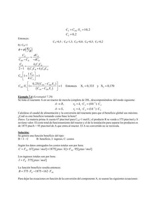 C C X 
C 
= = 
= 
0 2 · 1·0,2 
0, 2 
S D 
S 
Entonces: 
CA=0,5 ; CB=1,3; CD=0,8; CR=0,5; CS=0,2 
b) CB=1 
( ) 
R R 
B B B 
R AB 
A B B D 
( ) 
( ) 
0 
1 
1 2 
R 
D B 
0 0 2 
D 
A 
0 1 1 2 
0 0 1 
2 1 
C 1 1 1 
4 
0, 25 
· 1 1 Entonces X 0,333 y X 0,170 
B 
A B 
R 
B 
C dC 
C C dC 
C kCC 
k C C k C C 
C 
C 
C C X 
C X 
C C X 
φ =ϕ 
= 
− − 
= 
− + 
⎡ ⎤ 
⎢ + ⎥ = 
⎣ ⎦ 
⎡ − ⎤ 
⎢ + ⎥ = = = ⎣ − ⎦ 
Ejemplo 7.4 (Levenspiel 7.29) 
Se trata el reactante A en un reactor de mezcla completa de 20L, descomponiéndose del modo siguiente: 
1 
A → R r = kC ⋅ = h ⋅ 
C 
A → S r = kC ⋅ = h ⋅ 
C 
, (4 ) 
, (1 ) 
R 1 
A A 
1 
S 2 
A A 
− 
− 
Calcúlese el caudal de alimentación y la conversión del reactante para que el beneficio global sea máximo. 
¿Cuál es este beneficio tomando como base la hora? 
Datos: La materia prima A cuesta 67 ptas/mol para CA0=1 mol/L; el producto R se vende a 375 ptas/mol y S 
no tiene valor. El coste total de funcionamiento del reactor y el de la instalación para separar los productos es 
de 1875 ptas/h + 95 ptas/mol de A que entra al reactor. El A no convertido no se recircula. 
Solución: 
Se genera una función beneficio del tipo: 
B = I – C B: beneficio, I: ingreso, C: costos 
Según los datos entregados los costos totales son por hora: 
0 0 67[ / ] 1875[ / ] 95[ / ] A A C = F ⋅ ptas mol + ptas h + F ⋅ ptas mol 
Los ingresos totales son por hora: 
375[ / ] R I = F ⋅ ptas mol 
La función beneficio resulta entonces: 
0 375 1875 162 R A B = ⋅ F − − ⋅ F 
Para dejar las ecuaciones en función de la conversión del componente A, se usaran las siguientes ecuaciones: 
 