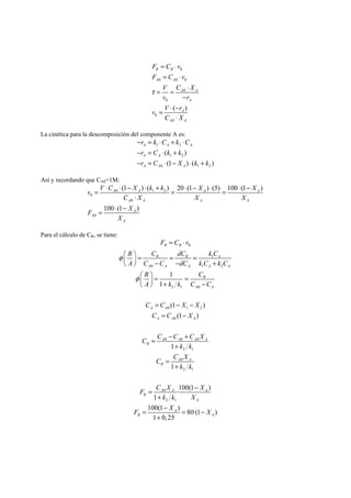 F C v 
0 
F C v 
R R 
A A 
0 0 0 
V C X 
0 
v r 
0 
v V r 
0 
( ) 
C X 
0 
A A 
A 
A 
A A 
τ 
= ⋅ 
= ⋅ 
= = ⋅ 
− 
= ⋅ − 
⋅ 
La cinética para la descomposición del componente A es: 
r k C k C 
r C k k 
r C X k k 
− = ⋅ + ⋅ 
− = ⋅ + 
− = ⋅ − ⋅ + 
A 1 A 2 
A 
A A 
A A A 
( ) 
1 2 
(1 ) ( ) 
0 1 2 
Así y recordando que CA0=1M: 
v = V ⋅ C ⋅ − X ⋅ k + k = ⋅ − X ⋅ = ⋅ − 
X 
A 0 A 1 2 
A A 
0 
C X X X 
A 0 
A A A 
F X 
0 
(1 ) ( ) 20 (1 ) (5) 100 (1 ) 
100 (1 ) 
A 
A 
A 
X 
⋅ 
= ⋅ − 
Para el cálculo de CR, se tiene: 
F C v 
0 
R C dC k C 
R R 1 
A 
A C C dC kC kC 
R R 
A 0 A A 1 A 2 
A 
R 1 
C 
A k k C C 
A A 
2 1 0 
C C X X 
C C X 
0 1 2 
A A 0 
A 
A A 
C C C C X 
A 0 A 0 A 0 
A 
k k 
2 1 
C C X 
A A 
0 
2 1 
k k 
F C X X 
A A A 
0 
2 1 
1 
R 
(1 ) 
(1 ) 
1 
1 
·100(1 ) 
R 
R 
k k X 
1 
100(1 ) 80·(1 ) 
1 0,25 
R 
A 
F X A 
X 
R A 
φ 
φ 
= ⋅ 
⎛ ⎞ = = = ⎜ ⎟ − − + ⎝ ⎠ 
⎛ ⎞ = = ⎜ ⎟ + − ⎝ ⎠ 
= − − 
= − 
= − + 
+ 
= 
+ 
= − 
+ 
= − = − 
+ 
 