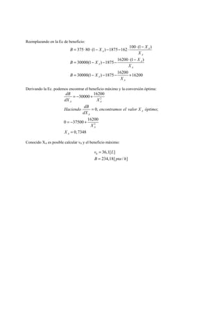 Reemplazando en la Ec de beneficio: 
B = ⋅ ⋅ − X − − ⋅ ⋅ − 
X 
375 80 (1 ) 1875 162 100 (1 ) 
= − − − ⋅ − 
30000(1 ) 1875 16200 (1 ) 
30000(1 ) 1875 16200 16200 
A 
A 
A 
A 
A 
A 
= − − − + 
A 
A 
X 
B X X 
X 
B X 
X 
Derivando la Ec. podemos encontrar el beneficio máximo y la conversión óptima: 
dB 
30000 16200 
dX X 
2 
A A 
Haciendo dB encontramos el valor X óptimo 
0, ; 
0 37500 16200 
2 
0,7348 
A 
A 
A 
A 
dX 
X 
X 
= − + 
= 
= − + 
= 
Conocido XA es posible calcular v0 y el beneficio máximo: 
v = 
L 
B = 
pta h 
0 36,1[ ] 
234,18[ / ] 
 