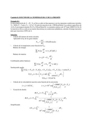 Capítulo 8: EFECTOS DE LA TEMPERATURA Y DE LA PRESIÓN 
Ejemplo 8.1. 
La descomposición de A → R + S, se lleva a cabo en fase gaseosa y con las siguientes condiciones iniciales: 
To= 300 K, P = 5 atm y Vo = 0,5 m3. El calor de reacción es de -1500 Kcal/Kmol. Los calores especifícos de 
A, R y S son respectivamente 30, 25 y 20 Kcal/Kmol K. La constante cinética vale 1014exp(-10000/T) (1/h). Si 
la reacción se lleva a cabo en un reactor discontinuo en condiciones adiabáticas, calcular el tiempo necesario 
para que reaccione el 80% de A. 
Solución: 
- Cálculo del número de moles iniciales. 
Aplicando la ley de los gases ideales: 
moles 
N PV 
= o o 
=101,626 
Ao RT 
o 
- Cálculo de la temperatura como función de XAS. 
Balance de energía: 
N Cp dT 
Σ = (− ) (Δ ) i i A r r V H 
dt 
Balance de materia: 
r V N dX A 
A Ao (− ) = 
dt 
Combinando ambos balances: 
N dX 
ΣN Cp dT = −Δ 
i i Ao H 
( ) r 
A 
dt 
dt 
Sustituyendo queda: 
(1 ) ( ) i i Ao A A Ao A R Ao A S A ΣN Cp = N − X Cp + N X Cp + N X Cp = suma X 
⎤ 
⎥⎦ 
⎡ 
( ) ( ) 1 
= + −Δ ∫ X AS 
AS Ao r dX 
⎢⎣ 
A 
A 
suma X 
T X To N H 
0 ( ) 
T(XAS) = 333,647 K 
- Cálculo de la velocidad de reacción como función de la conversión. 
A A (−r ) = k(T)C 
N X 
⎞ 
⎛ − − = 
( ) 1014 exp 10000 − 
r Ao A 
V 
T X 
AS 
A 
(1 ) 
( ) 
⎟ ⎟⎠ 
⎜ ⎜⎝ 
- Ecuación de diseño. 
θ ( X ) = N 
X AS 
1 
dX 
AS Ao ∫ 0 ( − 
r ) 
V 
A 
A 
∫ − 
θ ( ) 1 
AS Ao dX 
⎞ 
⎟ ⎟⎠ 
⎛ − 
10 exp 10000 
⎜ ⎜⎝ 
= X AS 
A 
N X 
Ao A 
AS 
V 
V 
T X 
X N 
0 
14 (1 ) 
( ) 
Simplificando 
( ) 1 
∫ 
AS dX 
⎞ 
− ⎟ ⎟⎠ 
⎛ − 
10 exp 10000 
⎜ ⎜⎝ 
= X AS 
A 
A 
AS 
X 
T X 
t X 
0 
14 (1 ) 
( ) 
 