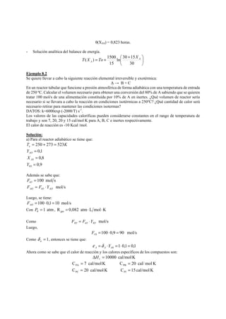 θ(XAS) = 0,823 horas. 
- Solución analítica del balance de energía. 
⎞ 
⎟⎠ 
T X = To + ln ⎛ 30 + 
15 
X 
( ) 1500 A 
⎜⎝ 
30 
15 
A 
Ejemplo 8.2 
Se quiere llevar a cabo la siguiente reacción elemental irreversible y exotérmica: 
A → B + C 
En un reactor tubular que funcione a presión atmosférica de forma adiabática con una temperatura de entrada 
de 250 ºC. Calcular el volumen necesario para obtener una conversión del 80% de A sabiendo que se quieren 
tratar 100 mol/s de una alimentación constituida por 10% de A en inertes. ¿Qué volumen de reactor sería 
necesario si se llevara a cabo la reacción en condiciones isotérmicas a 250ºC? ¿Qué cantidad de calor será 
necesario retirar para mantener las condiciones isotermas? 
DATOS: k=6000exp (-2000/T) s-1. 
Los valores de las capacidades caloríficas pueden considerarse constantes en el rango de temperatura de 
trabajo y son 7, 20, 20 y 15 cal/mol K para A, B, C e inertes respectivamente. 
El calor de reacción es -10 Kcal /mol. 
Solución: 
a) Para el reactor adiabático se tiene que: 
T K e = 250 + 273 = 523 
0,1 
0,8 
= 
= 
0,9 
AO 
AS 
= 
Y 
X 
Y 
IO 
Además se sabe que: 
= 100 mol s tO F 
mol/s AO tO AO F = F ⋅Y 
Luego, se tiene: 
=100⋅0,1=10 mol/s AO F 
Con 1 atm 0 P = , R 0,082 atm L mol K gas = ⋅ ⋅ 
Como mol/s IO tO IO F = F ⋅Y 
Luego, 
100 0,9 90 mol/s 0 = ⋅ = I F 
Como = 1 a δ , entonces se tiene que: 
1 0,1 0,1 0 = ⋅ = ⋅ = A A A ε δ Y 
Ahora como se sabe que el calor de reacción y los calores específicos de los compuestos son: 
Δ = 10000 cal/mol K r H 
= = 
C 7 cal/mol K C 20 cal/ mol K 
PA PB 
= = 
C 20 cal/mol K C 15 cal/mol K 
PC PI 
 