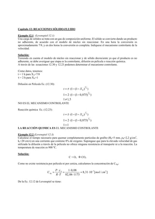 Capítulo 12: REACCIONES SÓLIDO-FLUIDO 
Ejemplo 12.1 (Levenspiel 12.1) 
Una carga de sólidos se trata con un gas de composición uniforme. El sólido se convierte dando un producto 
no adherente, de acuerdo con el modelo de núcleo sin reaccionar. En una hora la conversión es 
aproximadamente 7/8, y en dos horas la conversión es completa. Indiquese el mecanismo controlante de la 
velocidad. 
Solución: 
Teniendo en cuenta el modelo de núcleo sin reaccionar y de sólido decreciente ya que el producto es no 
adherente, se debe averiguar que etapa es la controlante, difusión en película o reacción química. 
A través de las ecuaciones 12.30 y 12.23 podemos determinar el mecanismo controlante. 
Como datos, tenemos: 
t = 1 h para XA=7/8 
τ = 2 h para XA=1 
Difusión en Película Ec. (12.30): 
2 
3 
t =τ ⋅ − − XB 
= ⋅ − − 
≠ 
(1 (1 ) ) 
2 
3 
1 2 (1 (1 0,875) ) 
1 1,5 
NO ES EL MECANISMO CONTROLANTE 
Reacción química Ec. (12.23): 
1 
3 
B t =τ ⋅ − − X 
= ⋅ − − 
= 
(1 (1 ) ) 
1 
3 
1 2 (1 (1 0,875) ) 
1 1 
LA REACCIÓN QUIMICA ES EL MECANISMO CONTROLANTE 
Ejemplo 12.2 (Levenspiel 12.3) 
Calculese el tiempo necesario para quemar completamente particulas de grafito (R0=5 mm, ρB=2,2 g/cm3, 
ks=20 cm/s) en una corriente que contiene 8% de oxigeno. Supongase que para la elevada velocidad de gas 
utilizada la difusión a través de la película no ofrece ninguna resistencia al transporte ni a la reacción. La 
temperatura de reacción es 900 ºC. 
Solución: 
C + O2 Æ CO2 
Como no existe resistencia por película ni por ceniza, calculamos la concentración de CAg; 
C = P ⋅ y = ⋅ = ⋅ − 
mol cm 
1 0,08 8,31 10 7[ / 3 ] 
82,06 1173 
A 
Ag 
R T 
⋅ ⋅ 
De la Ec. 12.12 de Levenspiel se tiene: 
 