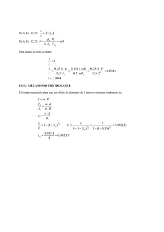 t = 
f X 
τ 
De la Ec. 12.23: ( ) B 
τ = ρ ⋅ = 
De la Ec. 12.22: B 
R mR 
b ⋅ k ⋅ 
C 
s Ag 
Para ambas esferas se tiene: 
t 
1 
t 
2 
t mR 
t mR 
1 
0, 2511 0, 2511 0, 2511 4 2 
1,0044 
0,5 0,5 0,5 2 
1 1 1 
2 
2 2 2 
1 1,0044 
τ 
τ 
= 
= ⋅ = ⋅ = ⋅ = 
⋅ ⋅ ⋅ 
 
ES EL MECANISMO CONTROLANTE 
El tiempo necesario para que un sólido de diámetro de 1 mm se consuma totalmente es: 
= ⋅ 
= ⋅ 
1 1 
1 
1 
1 (1 ) 1 3,982[ ] 
1 1 1 3 
1 1 1 
1 (1 ) 1 (1 0,58) 
1 3 3 
3,982 1 0,9955[ ] 
4 
R 
R 
B 
B 
R 
m R 
m R 
m R 
R 
R 
t X t h 
X 
h 
τ 
τ 
τ 
τ τ 
τ 
τ 
τ 
⋅ 
= ⋅ 
= − − = = = 
− − − − 
= ⋅ = 
 
