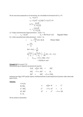 De las reacciones propuestas en el mecanismo, las velocidades de formación de N2 y A*: 
r k A 
N 
= 
r k A k A A k A 
= − − = 
[ ] [ ][ ] [ ] 0 
2 
A 
A k A 
[ ] [ ] 
k k A 
[ ] 
3 2 
r k k A 
[ ] 
[ ] 
[ ] 
3 2 
2 
3 1 
2 
* 1 
* 
3 
* 
2 
2 
* 1 
* 
3 
2 
k k A 
N 
+ 
= 
+ 
= 
a) A bajas concentraciones (bajas presiones) : k2[A]  k3 
2 
2 
1[ ] 30,0 / Segundo Orden N A ∴ r = k A E = Kcal mol 
b) A altas concentraciones (altas presiones) : k2[A]  k3 
r k k A k A 
∴ = = 
[ ] [ ] PrimerOrden N 
2 
1 3 
2 
k 
( ) 
3 1 
⎞ 
⎛ 
⎞ 
⎛ 
ln ln 03 01 
1 
∴ = + − 
17,1 30,0 27,3 
Kcal mol 
k k 
k k E 
E 
E E E 
k k 
k RT 
k k 
3 1 
k 
RT 
k 
k 
ACTIV 
19,8 / 
ln ln 
3 1 2 
02 
2 
0 
2 
= 
− + − ⎟ ⎟⎠ 
⎜ ⎜⎝ 
= ⎟ ⎟⎠ 
⎜ ⎜⎝ 
= − 
= 
Ejemplo 2.4 (Levenspiel 2.6) 
Demuéstrese que el siguiente mecanismo de reacción: 
YZZZZXZZ 
N O 1 
NO NO 
2 
NO 3 
NO O 
NO NO 4 
NO 
* 
2 5 2 3 
* * 
3 2 
* * 
3 2 2 
k 
k 
k 
k 
+ 
⎯⎯→ + 
+ ⎯⎯→ 
propuesto por Ogg (1947) puede explicar satisfactoriamente la descomposición de primer orden observada 
para el N2O5. 
Solución: 
A: N O 
B: NO 
C : NO 
D : NO 
E: O 
2 5 
2 
* * 
3 
* * 
2 
k 
k 
k 
YZZZZXZZ 
A 1 
B C 
2 
C ⎯⎯→ 3 
D + 
E 
D + C ⎯⎯→ 
4 
B 
* 
* * 
k 
+ 
* * 2 
De las cinéticas elementales: 
 