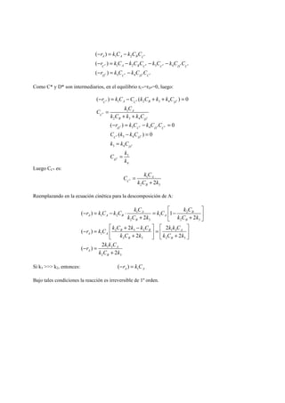 r kC kCC 
r kC kCC kC kC C 
r kC kC C 
− = − 
A 1 A 2 
B C 
* 
− = − − − 
− = − 
C 1 A 2 B C 3 C 4 
D C 
( ) 
( ) 
( ) 
* * * * * 
3 4 
* * * * 
D C D C 
Como C* y D* son intermediarios, en el equilibrio rC*=rD*=0, luego: 
r kC C kC k kC 
C k C 
− = − + + = 
= 
( ) ( ) 0 C * 1 A C * 2 B 3 4 
D 
* 
* 
* 
1 
A 
k C + k + 
k C 
2 3 4 
C 
B D 
r kC kC C 
C k kC 
k kC 
C k 
− = − = 
( ) 0 
* * * * 
D C D C 
− = 
( ) 0 
* * 
C D 
* 
* 
3 4 
3 4 
3 4 
3 
4 
D 
D 
k 
= 
= 
Luego CC* es: 
C k C 
1 
* 
A 
k C k 
2 3 2 
C 
B 
= 
+ 
Reemplazando en la ecuación cinética para la descomposición de A: 
r k C k C k C k C k C 
( ) 1 
1 2 
1 2 1 
2 3 2 3 
2 3 2 1 3 
1 
2 3 2 3 
1 3 
2 3 
2 2 
( ) 2 2 
2 2 
( ) 2 
2 
A B 
A A B A 
B B 
B B A 
A A 
B B 
A 
A 
B 
k C k k C k 
r k C k C k k C k k C 
k C k k C k 
r k k C 
k C k 
⎡ ⎤ 
− = − ⋅ = ⎢ − ⎥ + ⎣ + ⎦ 
⎡ + − ⎤ ⎡ ⎤ − = ⎢ ⎥ = ⎢ ⎥ ⎣ + ⎦ ⎣ + ⎦ 
− = 
+ 
Si k3  k2, entonces: 1 ( ) A A −r = k C 
Bajo tales condiciones la reacción es irreversible de 1º orden. 
 