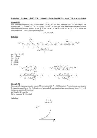 Capítulo 3: INTERPRETACIÓN DE LOS DATOS OBTENIDOS EN UN REACTOR DISCONTINUO 
Ejemplo 3.1 
Una alimentación gaseosa entra en un reactor a 720 K y 1,2 atm. Las concentraciones a la entrada para los 
reactivos son CA0 = 100, CB0 = 150, CR0 = 50 y Ci0 = 100. Los gases que salen del reactor se introducen en un 
intercambiador del cual salen a 320 K y 1 atm con CA = 160. Calcular CB, CR y XA a la salida del 
intercambiador. La reacción que tiene lugar es: 
A + 3B → 2R. 
Solución: 
0,25 
100 = 
+ + + 
100 150 50 100 
= 
Ao 
C 
+ + + 
= 
Ao 
N 
N 
N 
+ + + 
= 
Ao Bo Ro Io 
Io 
o 
Ro 
o 
Bo 
o 
Ao 
o 
o 
N 
N 
Ao C C C C 
V 
V 
V 
V 
V 
Y 
δ = (2) − (3+1) = − 
2 
1 
εA = YAo - δ = -0,5 
Po = 1,2 atm 
To = 720 K 
CA = 160 
T = 320 K 
P = 1 atm 
C = C (1 − 
X ) Ao A 
A 
(1 X ) PT 
0 
A A 
T P 
0 
ε 
+ 
X = ( − C PT + C PT ) = 
0,256 
; A 0 A0 0 
A 
(C PTε + 
C PT ) 
A 0 A A0 0 
C = C − ( 3C X ) Bo Ao A 
= 
157,5 B 
(1 X ) PT 
0 
A A 
PT 
0 
ε 
+ 
C = C + 2C X PT 
= 
217,5 (1 X ) ; Ro Ao A 
R 
0 
A A 
PT 
0 
ε 
+ 
Ejemplo 3.2 
Considerar la siguiente reacción irreversible y no elemental: A → R. El reactante A reacciona de acuerdo con 
la siguiente ecuación: m= 4,5·θ4, donde mR es la masa de R que reacciona (que aumenta en el tiempo) y θ es el 
tiempo de reacción. Determinar: 
a) El orden de reacción 
b) La constante de velocidad 
Solución 
A → R 
mR= 4,5·θ4 
mR 
θ 
 