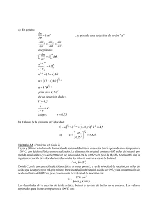 a) En general: 
dm = 
k·m n 
, se postula una reacción de orden  n 
d 
θ 
− dm = dm dm 
A R 
= 
d θ d θ d 
θ 
Integrando : 
∫ w 
dm = 
k ∫ 
θ 
d 
θ 
0 m 
n 0 
m 1 − 
n m 
= 
k 
θ 
θ 
1 − 
n 
0 
0 
m 1 − 
n 
= ( 1 − 
nk 
) 
θ 
1 
m = ⎡⎣ ( 1 − nk 
) 
θ 
⎤⎦ 
1 − 
n 
m = 
k' 
θ 
1 
1 − 
n 
pero m = 
4,5· 
θ 
4 
De la ecuación dada : 
k' = 
4,5 
1 = 
4 
1 − 
n 
Luego : n = 
0,75 
b) Cálculo de la constante de velocidad: 
( ) 
1 4 4 
1 
n n k n k 
− − − = − = 
1 (1 0,75) · 4,5 
5,826 
4,5 
0,25 
4 
1 
4 
1 
1 
⎤ 
= ⎥⎦ 
⎡ 
⎢⎣ 
k 
⇒ = 
Ejemplo 3.3 (Problema 48, Guía 2) 
Leyes y Ohtmer estudiaron la formación de acetato de butilo en un reactor batch operando a una temperatura 
100° C, con ácido sulfúrico como catalizador. La alimentación original contenía 4,97 moles de butanol por 
mol de ácido acético, y la concentración del catalizador era de 0,032% en peso de H2 SO4. Se encontró que la 
siguiente ecuación de velocidad correlacionaba los datos al usar un exceso de butanol: 
2 
A A ( −r ) = kC 
Donde CA es la concentración de ácido acético, en moles por mL, y r es la velocidad de reacción, en moles de 
ácido que desaparece por mL por minuto. Para una relación de butanol a ácido de 4,97, y una concentración de 
ácido sulfúrico de 0,032 en peso, la constante de velocidad de reacción era: 
17,4 3 
mol g 
k = cm 
( )(min) 
Las densidades de la mezclas de ácido acético, butanol y acetato de butilo no se conocen. Los valores 
reportados para los tres compuestos a 100°C son: 
 