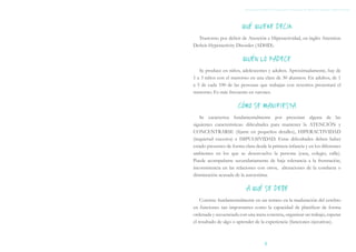 QUÉ QUIERE DECIR
  Trastorno por déficit de Atención e Hiperactividad, en inglés Attention
Deficit-Hyperactivity Disorder (ADHD).

                         QUIÉN LO PADECE
   Se produce en niños, adolescentes y adultos. Aproximadamente, hay de
1 a 3 niños con el trastorno en una clase de 30 alumnos. En adultos, de 1
a 5 de cada 100 de las personas que trabajan con nosotros presentará el
trastorno. Es más frecuente en varones.

                       CÓMO SE MANIFIESTA
   Se caracteriza fundamentalmente por presentar alguna de las
siguientes características: dificultades para mantener la ATENCIÓN y
CONCENTRARSE (fijarse en pequeños detalles), HIPERACTIVIDAD
(inquietud excesiva) e IMPULSIVIDAD. Estas dificultades deben haber
estado presentes de forma clara desde la primera infancia y en los diferentes
ambientes en los que se desenvuelve la persona (casa, colegio, calle).
Puede acompañarse secundariamente de baja tolerancia a la frustración,
inconsistencia en las relaciones con otros, alteraciones de la conducta o
disminución acusada de la autoestima.

                           A QUÉ SE DEBE
    Consiste fundamentalmente en un retraso en la maduración del cerebro
en funciones tan importantes como la capacidad de planificar de forma
ordenada y secuenciada con una meta concreta, organizar un trabajo, esperar
el resultado de algo o aprender de la experiencia (funciones ejecutivas).



                                     1
 