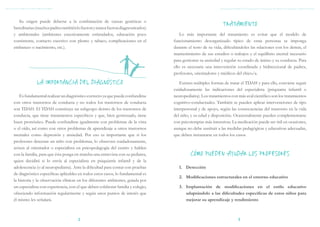 TDAH: GUÍA BREVE PARA PROFESORES




        Su origen puede deberse a la combinación de causas genéticas o
     hereditarias (muchos padres también lo fueron y nunca fueron diagnosticados)
                                                                                                                  TRATAMIENTO
     y ambientales (ambientes excesivamente estimulados, educación poco                   Lo más importante del tratamiento es evitar que el modelo de
     consistente, contacto excesivo con plomo y tabaco, complicaciones en el          funcionamiento desorganizado típico de estas personas se imponga
     embarazo o nacimiento, etc.).                                                    durante el resto de su vida, dificultándoles las relaciones con los demás, el
                                                                                      mantenimiento de sus estudios o trabajos y el equilibrio mental necesario
                                                                                      para gestionar su ansiedad y regular su estado de ánimo y su conducta. Para
                                                                                      ello es necesaria una intervención coordinada y bidireccional de padres,
                                                                                      profesores, orientadores y médicos del chico/a.

                     LA IMPORTANCIA DEL DIAGNÓSTICO                                      Existen múltiples formas de tratar el TDAH y para ello, conviene seguir
                                                                                      cuidadosamente las indicaciones del especialista (psiquiatra infantil o
         Es fundamental realizar un diagnóstico correcto ya que puede confundirse     neuropediatra). Los tratamientos con más aval científico son los tratamientos
     con otros trastornos de conducta y no todos los trastornos de conducta           cognitivo-conductuales. También se pueden aplicar intervenciones de tipo
     son TDAH. El TDAH constituye un subgrupo dentro de los trastornos de             interpersonal y de apoyo, según las consecuencias del trastorno en la vida
     conducta, que tiene tratamientos específicos y que, bien gestionado, tiene       del niño, y su edad y disposición. Ocasionalmente pueden complementarse
     buen pronóstico. Puede confundirse igualmente con problemas de la vista          con psicoterapias más intensivas. La medicación puede ser útil en ocasiones,
     o el oído, así como con otros problemas de aprendizaje u otros trastornos        aunque no debe sustituir a las medidas pedagógicas y educativas adecuadas,
     mentales como depresión y ansiedad. Por eso es importante que si los             que deben instaurarse en todos los casos.
     profesores detectan un niño con problemas, lo observen cuidadosamente,
     avisen al orientador o especialista en psicopedagogía del centro y hablen
     con la familia, para que ésta ponga en marcha una entrevista con su pediatra,             CÓMO PUEDEN AYUDAR LOS PROFESORES
     quien decidirá si lo envía al especialista en psiquiatría infantil y de la
     adolescencia (o al neuropediatra). Ante la dificultad para contar con pruebas       1.	 Detección
     de diagnóstico específicas aplicables en todos estos casos, lo fundamental es
                                                                                         2.	 Modificaciones estructurales en el entorno educativo
     la historia y la observación clínicas en los diferentes ambientes, guiada por
     un especialista con experiencia, con el que deben colaborar familia y colegio,      3.	 Implantación de modificaciones en el estilo educativo
     ofreciendo información regularmente y según unos puntos de interés que                  adaptándolo a las dificultades específicas de estos niños para
     él mismo les señalará.                                                                  mejorar su aprendizaje y rendimiento



                                          2                                                                                3
 