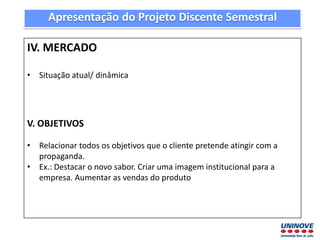 IV. MERCADO
• Situação atual/ dinâmica
V. OBJETIVOS
• Relacionar todos os objetivos que o cliente pretende atingir com a
propaganda.
• Ex.: Destacar o novo sabor. Criar uma imagem institucional para a
empresa. Aumentar as vendas do produto
Apresentação do Projeto Discente Semestral
 