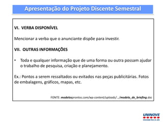 VI. VERBA DISPONÍVEL
Mencionar a verba que o anunciante dispõe para investir.
VII. OUTRAS INFORMAÇÕES
• Toda e qualquer informação que de uma forma ou outra possam ajudar
o trabalho de pesquisa, criação e planejamento.
Ex.: Pontos a serem ressaltados ou evitados nas peças publicitárias. Fotos
de embalagens, gráficos, mapas, etc.
FONTE: modelosprontos.com/wp-content/uploads/.../modelo_de_briefing.doc
Apresentação do Projeto Discente Semestral
 