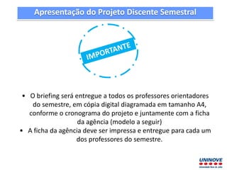 • O briefing será entregue a todos os professores orientadores
do semestre, em cópia digital diagramada em tamanho A4,
conforme o cronograma do projeto e juntamente com a ficha
da agência (modelo a seguir)
• A ficha da agência deve ser impressa e entregue para cada um
dos professores do semestre.
Apresentação do Projeto Discente Semestral
 