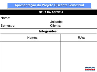 Apresentação do Projeto Discente Semestral
FICHA DA AGÊNCIA
Nome:
Unidade:
Semestre: Cliente:
Integrantes:
Nomes: RAs:
 