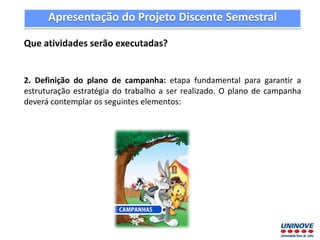 Apresentação do Projeto Discente Semestral
Que atividades serão executadas?
2. Definição do plano de campanha: etapa fundamental para garantir a
estruturação estratégia do trabalho a ser realizado. O plano de campanha
deverá contemplar os seguintes elementos:
 