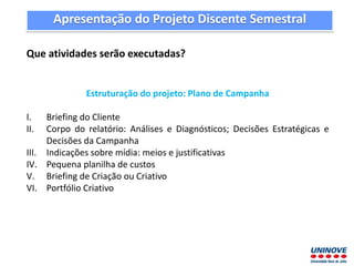 Que atividades serão executadas?
Estruturação do projeto: Plano de Campanha
I. Briefing do Cliente
II. Corpo do relatório: Análises e Diagnósticos; Decisões Estratégicas e
Decisões da Campanha
III. Indicações sobre mídia: meios e justificativas
IV. Pequena planilha de custos
V. Briefing de Criação ou Criativo
VI. Portfólio Criativo
Apresentação do Projeto Discente Semestral
 