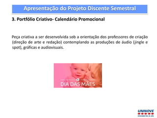 Apresentação do Projeto Discente Semestral
3. Portfólio Criativo- Calendário Promocional
Peça criativa a ser desenvolvida sob a orientação dos professores de criação
(direção de arte e redação) contemplando as produções de áudio (jingle e
spot), gráficas e audiovisuais.
 