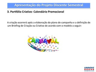 Apresentação do Projeto Discente Semestral
3. Portfólio Criativo- Calendário Promocional
A criação ocorrerá após a elaboração do plano de campanha e a definição de
um Briefing de Criação ou Criativo de acordo com o modelo a seguir:
 