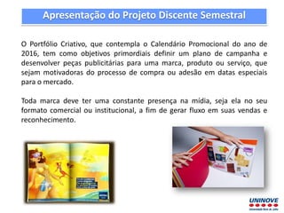 Apresentação do Projeto Discente Semestral
O Portfólio Criativo, que contempla o Calendário Promocional do ano de
2016, tem como objetivos primordiais definir um plano de campanha e
desenvolver peças publicitárias para uma marca, produto ou serviço, que
sejam motivadoras do processo de compra ou adesão em datas especiais
para o mercado.
Toda marca deve ter uma constante presença na mídia, seja ela no seu
formato comercial ou institucional, a fim de gerar fluxo em suas vendas e
reconhecimento.
 