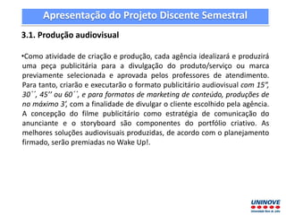 Apresentação do Projeto Discente Semestral
3.1. Produção audiovisual
•Como atividade de criação e produção, cada agência idealizará e produzirá
uma peça publicitária para a divulgação do produto/serviço ou marca
previamente selecionada e aprovada pelos professores de atendimento.
Para tanto, criarão e executarão o formato publicitário audiovisual com 15”,
30´´, 45’’ ou 60´´, e para formatos de marketing de conteúdo, produções de
no máximo 3’, com a finalidade de divulgar o cliente escolhido pela agência.
A concepção do filme publicitário como estratégia de comunicação do
anunciante e o storyboard são componentes do portfólio criativo. As
melhores soluções audiovisuais produzidas, de acordo com o planejamento
firmado, serão premiadas no Wake Up!.
 