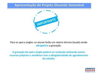 Apresentação do Projeto Discente Semestral
Para os spot e jingles: os alunos farão um roteiro técnico (lauda) sendo
obrigatória a gravação.
A gravação do spot e jingle poderá ser realizada utilizando outros
recursos próprios e amadores sem a obrigatoriedade de agendamento
do estúdio.
 