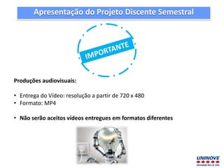 Apresentação do Projeto Discente Semestral
Produções audiovisuais:
• Entrega do Vídeo: resolução a partir de 720 x 480
• Formato: MP4
• Não serão aceitos vídeos entregues em formatos diferentes
 