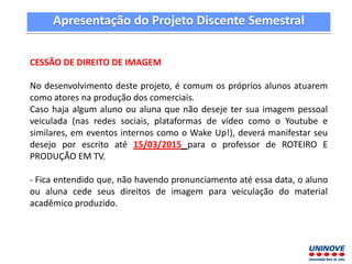 CESSÃO DE DIREITO DE IMAGEM
No desenvolvimento deste projeto, é comum os próprios alunos atuarem
como atores na produção dos comerciais.
Caso haja algum aluno ou aluna que não deseje ter sua imagem pessoal
veiculada (nas redes sociais, plataformas de vídeo como o Youtube e
similares, em eventos internos como o Wake Up!), deverá manifestar seu
desejo por escrito até 15/03/2015 para o professor de ROTEIRO E
PRODUÇÃO EM TV.
- Fica entendido que, não havendo pronunciamento até essa data, o aluno
ou aluna cede seus direitos de imagem para veiculação do material
acadêmico produzido.
Apresentação do Projeto Discente Semestral
 
