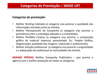 Apresentação do Projeto Discente Semestral
Categorias de premiação:
• Melhor Briefing Coletado (a categoria visa premiar a qualidade das
informações tomadas junto ao cliente);
• Melhor Planejamento de Campanha (a categoria visa premiar a
pertinência entre a estratégia adotada e a criatividade);
• Melhor Portfólio Criativo (a categoria visa premiar a composição
gráfica do material impresso apresentado. Ex.: Projeto Gráfico,
diagramação, qualidade das imagens, impressão e acabamento);
• Melhor Solução Audiovisual (a categoria visa premiar a originalidade
e a adequação do audiovisual às necessidades do cliente).
GRANDE PRÊMIO: Melhor Campanha Publicitária – que premia a
agência com a melhor produção em todas as categorias.
Categorias de Premiação – WAKE UP!
 