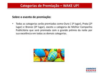 Apresentação do Projeto Discente Semestral
Sobre o evento de premiação:
• Todas as categorias serão premiadas como Ouro ( 1º lugar), Prata (2º
lugar) e Bronze (3º lugar), exceto a categoria de Melhor Campanha
Publicitária que será premiada com o grande prêmio da noite por
sua excelência em todas as demais categorias.
Categorias de Premiação – WAKE UP!
 
