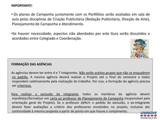 IMPORTANTE!
• Os planos de Campanha juntamente com os Portfólios serão avaliados em sala de
aula pelas disciplinas de Criação Publicitária (Redação Publicitária, Direção de Arte),
Planejamento de Campanha e Atendimento.
•Se houver necessidade, aspectos não abordados por este Guia serão discutidos e
acordados entre Colegiado e Coordenação.
FORMAÇÃO DAS AGÊNCIAS
As agências devem ter entre 4 e 7 integrantes. Não serão aceitos grupos que não se enquadrem
no padrão. A mesma agência deverá realizar o Projeto até o final do semestre e todos
respondem coletivamente pela realização do trabalho. Por isso, a formação da agência precisa
ser criteriosa.
Para realizar a exclusão de integrante, todos os membros da agência devem
manifestar/formalizar em carta ao professor de Planejamento de Campanha (responsável pela
orientação geral do Projeto). Se o professor deferir o pedido de exclusão, o ex-integrante
deverá fazer avaliações a critério dos professores envolvidos no projeto, inclusive dar
continuidade à mesma proposta a partir do ponto em que houve o rompimento.
 