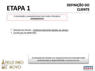 DEFINIÇÃO DO
CLIENTE
• Seleção do cliente – preferencialmente ligados ao varejo;
• Confecção do BRIEFING
ETAPA 1
A orientação e avaliação desses itens cabe à Disciplina
ATENDIMENTO
A utilização de estúdio e os equipamentos da instituição estão
condicionados à disponibilidade e normas de uso.
 