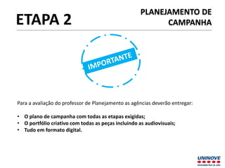PLANEJAMENTO DE
CAMPANHAETAPA 2
Para a avaliação do professor de Planejamento as agências deverão entregar:
• O plano de campanha com todas as etapas exigidas;
• O portfólio criativo com todas as peças incluindo as audiovisuais;
• Tudo em formato digital.
 