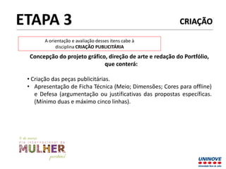 CRIAÇÃO
Concepção do projeto gráfico, direção de arte e redação do Portfólio,
que conterá:
• Criação das peças publicitárias.
• Apresentação de Ficha Técnica (Meio; Dimensões; Cores para offline)
e Defesa (argumentação ou justificativas das propostas específicas.
(Mínimo duas e máximo cinco linhas).
ETAPA 3
A orientação e avaliação desses itens cabe à
disciplina CRIAÇÃO PUBLICITÁRIA
 