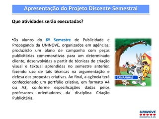 Apresentação do Projeto Discente Semestral
Que atividades serão executadas?
•Os alunos do 6º Semestre de Publicidade e
Propaganda da UNINOVE, organizados em agências,
produzirão um plano de campanha com peças
publicitárias comemorativas para um determinado
cliente, desenvolvidas a partir de técnicas de criação
visual e textual aprendidas no semestre anterior,
fazendo uso de tais técnicas na argumentação e
defesa das propostas criativas. Ao final, a agência terá
confeccionado um portfólio criativo, em formato A4
ou A3, conforme especificações dadas pelos
professores orientadores da disciplina Criação
Publicitária.
 