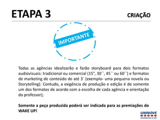CRIAÇÃO
Todas as agências idealizarão e farão storyboard para dois formatos
audiovisuais: tradicional ou comercial (15”, 30``, 45`` ou 60``) e formatos
de marketing de conteúdo de até 3` (exemplo- uma pequena novela ou
Storytelling). Contudo, a exigência de produção e edição é de somente
um dos formatos de acordo com a escolha de cada agência e orientação
do professor);
Somente a peça produzida poderá ser indicada para as premiações do
WAKE UP!
ETAPA 3
 