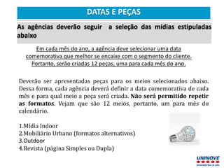 DATAS E PEÇAS
As agências deverão seguir a seleção das mídias estipuladas
abaixo
Em cada mês do ano, a agência deve selecionar uma data
comemorativa que melhor se encaixe com o segmento do cliente.
Portanto, serão criadas 12 peças, uma para cada mês do ano.
Deverão ser apresentadas peças para os meios selecionados abaixo.
Dessa forma, cada agência deverá definir a data comemorativa de cada
mês e para qual meio a peça será criada. Não será permitido repetir
as formatos. Vejam que são 12 meios, portanto, um para mês do
calendário.
1.Mídia Indoor
2.Mobiliário Urbano (formatos alternativos)
3.Outdoor
4.Revista (página Simples ou Dupla)
 