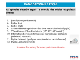 DATAS SAZONAIS E PEÇAS
As agências deverão seguir a seleção das mídias estipuladas
abaixo:
5. Jornal (qualquer formato)
6. Rádio: Spot
7. Rádio: jingle
8. Ação de Marketing de Guerrilha (com materiais de divulgação)
9. TV ou Cinema: Filme Publicitário (15”, 30´´, 45´´ou 60´´)
10. Internet (audiovisual): formatos de marketing de conteúdo
(máximo 3 minutos)
11. Digital: Internet (qualquer solução criativa exceto banner)
12. Digital: Aplicativo Mobile
A ordem dos meios/ formatos poderá ser alterada.
 