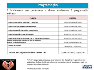 PROJETO PERÍODO
ETAPA 1 – DEFINIÇÃO DO CLIENTE E BRIEFING 03/02/2016 à 03/03/2016 *
ETAPA 2 – PLANEJAMENTO DE CAMPANHA 04/03/2016 a 01/04/2016 *
ETAPA 3 – CRIAÇÃO (REDAÇÃO PUBLICITÁRIA) 04/04/2016 a 31/05/2016 *
ETAPA 3 – CRIAÇÃO (DIREÇÃO DE ARTE) 04/04/2016 a 31/05/2016 *
ETAPA 4 – ROTEIRO E PRODUÇÃO DE TV (PEÇAS AUDIOVISUAIS) 04/04/2016 a 31/05/2016 *
Revisão, diagramação e produção final do portfólio
criativo (Criação Publicitária) 01/06/2016 a 03/06/2016*
Entrega do Projeto
06/06/2016 à 10/06/2016
Festival de Criação Publicitária – WAKE UP! 22/06/2016 e 23/06/2016
* Dentro do período estipulado, os professores das disciplinas responsáveis por
cada etapa farão o devido agendamento com as turmas, de acordo com o dia em
que está alocada a disciplina.
** Datas sujeitas à alteração.
É fundamental que professores e alunos atenham-se à programação
indicada:
Programação
 