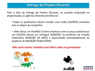 Para o data da Entrega do Projeto Discente, no período estipulado na
programação, as agências deverão providenciar:
• Todos os professores devem receber uma mídia (CD/DVD) contendo
toas as etapas da campanha.
• Além disso, um Portfólio Criativo impresso com as peças audiovisuais
em CD/DVD deverá ser entregue SOMENTE ao professor de Criação
Publicitária (DIREÇÃO DE ARTE) e apresentado antecipadamente ao
professor de REDAÇÃO PUBLICITÁRIA.
•Não serão aceitos: trabalhos com folhas soltas ou grampeadas
Entrega do Projeto Discente
 