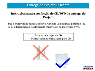 Entrega do Projeto Discente
Instruções para a confecção do CD/DVD de entrega do
Projeto
Use a criatividade para elaborar o Plano de Campanha e portfólio, ou
seja, a diagramação e o design da construção do material é livre.
Arte para a capa do CD.
Utilizar apenas embalagem para CD
 