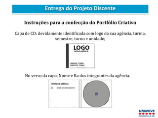 Entrega do Projeto Discente
Instruções para a confecção do Portfólio Criativo
Capa de CD: devidamente identificada com logo da sua agência, turma,
semestre, turno e unidade;
No verso da capa, Nome e Ra dos integrantes da agência.
 