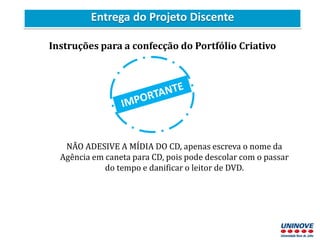 Entrega do Projeto Discente
Instruções para a confecção do Portfólio Criativo
NÃO ADESIVE A MÍDIA DO CD, apenas escreva o nome da
Agência em caneta para CD, pois pode descolar com o passar
do tempo e danificar o leitor de DVD.
 