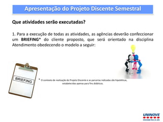 Apresentação do Projeto Discente Semestral
Que atividades serão executadas?
1. Para a execução de todas as atividades, as agências deverão confeccionar
um BRIEFING* do cliente proposto, que será orientado na disciplina
Atendimento obedecendo o modelo a seguir:
* O contexto de realização do Projeto Discente e as parcerias indicadas são hipotéticas,
estabelecidas apenas para fins didáticos.
 