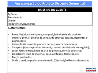 Apresentação do Projeto Discente Semestral
BRIEFING DO CLIENTE
Agência:
Atendimento:
Cliente:
Produto/ serviço/marca:
I. ANUNCIANTE
• Breve histórico da empresa, composição industrial do produto
(matéria-prima), política de vendas da empresa (prazos, descontos e
promoções);
• Indicação do nome do produto, serviço, marca ou empresa;
• Categoria (tipo de produto ou serviço - ramo de atividade ou negócio);
• Local, forma e frequência de uso do produto, serviço ou marca;
• Embalagens (tipo de material, peso, conteúdo, formatos, etc);
• Preços praticados;
• Onde o produto pode ser encontrado (Distribuição/Pontos-de-venda);
 