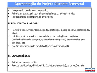 • Imagem do produto no mercado;
• Principais características diferenciadoras da concorrência;
• Propagandas e campanhas anteriores
II. PÚBLICO CONSUMIDOR
• Perfil do consumidor (sexo, idade, profissão, classe social, escolaridade,
etc.);
• Hábitos e atitudes dos consumidores em relação ao produto
(periodicidade de compra, quantidade comprada, preferências por
sabores, etc.);
• Razões de compra do produto (Racional/Emocional)
III. CONCORRÊNCIA
• Principais concorrentes
• Preços praticados, distribuição (pontos-de-venda), promoções, etc.
Apresentação do Projeto Discente Semestral
 