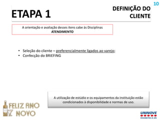 DEFINIÇÃO DO
CLIENTE
• Seleção do cliente – preferencialmente ligados ao varejo;
• Confecção do BRIEFING
ETAPA 1
A orientação e avaliação desses itens cabe às Disciplinas
ATENDIMENTO
A utilização de estúdio e os equipamentos da instituição estão
condicionados à disponibilidade e normas de uso.
10
 