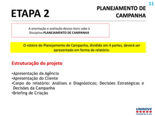 O roteiro do Planejamento de Campanha, dividido em 4 partes, deverá ser
apresentado em forma de relatório.
PLANEJAMENTO DE
CAMPANHAETAPA 2
A orientação e avaliação desses itens cabe à
Disciplina PLANEJAMENTO DE CAMPANHA
Estruturação do projeto
•Apresentação da Agência
•Apresentação do Cliente
•Corpo do relatório: Análises e Diagnósticos; Decisões Estratégicas e
Decisões da Campanha
•Briefing de Criação
11
 